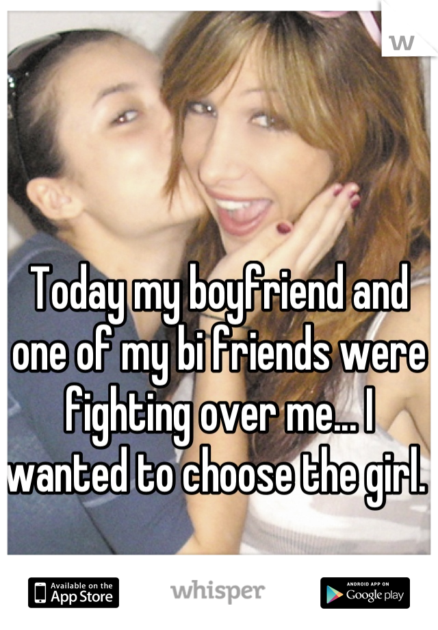 Today my boyfriend and one of my bi friends were fighting over me... I wanted to choose the girl. 