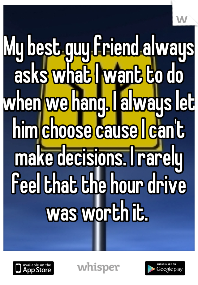 My best guy friend always asks what I want to do when we hang. I always let him choose cause I can't make decisions. I rarely feel that the hour drive was worth it. 