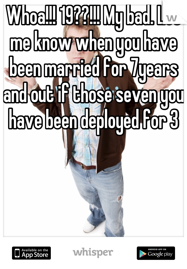 Whoa!!! 19??!!! My bad. Let me know when you have been married for 7years and out if those seven you have been deployed for 3