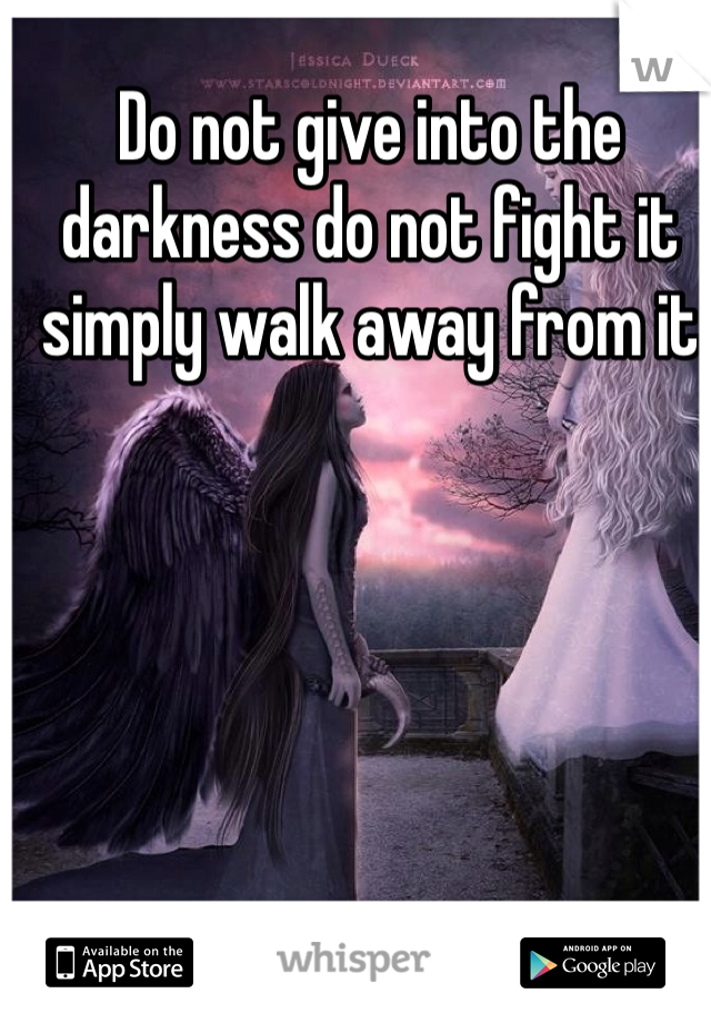 Do not give into the darkness do not fight it simply walk away from it