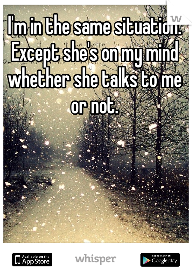 I'm in the same situation. Except she's on my mind whether she talks to me or not. 