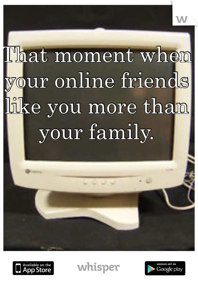 That moment when your online friends like you more than your family.