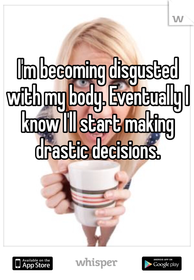 I'm becoming disgusted with my body. Eventually I know I'll start making drastic decisions. 