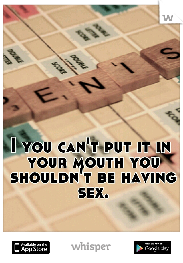 I you can't put it in your mouth you shouldn't be having sex.