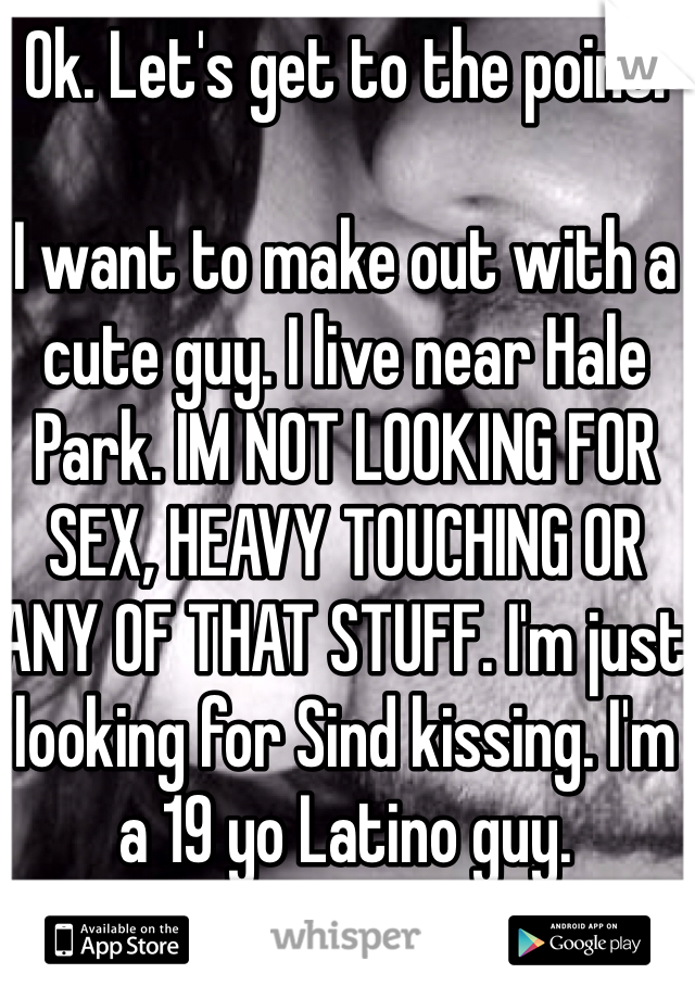 Ok. Let's get to the point:

I want to make out with a cute guy. I live near Hale Park. IM NOT LOOKING FOR SEX, HEAVY TOUCHING OR ANY OF THAT STUFF. I'm just looking for Sind kissing. I'm a 19 yo Latino guy. 
