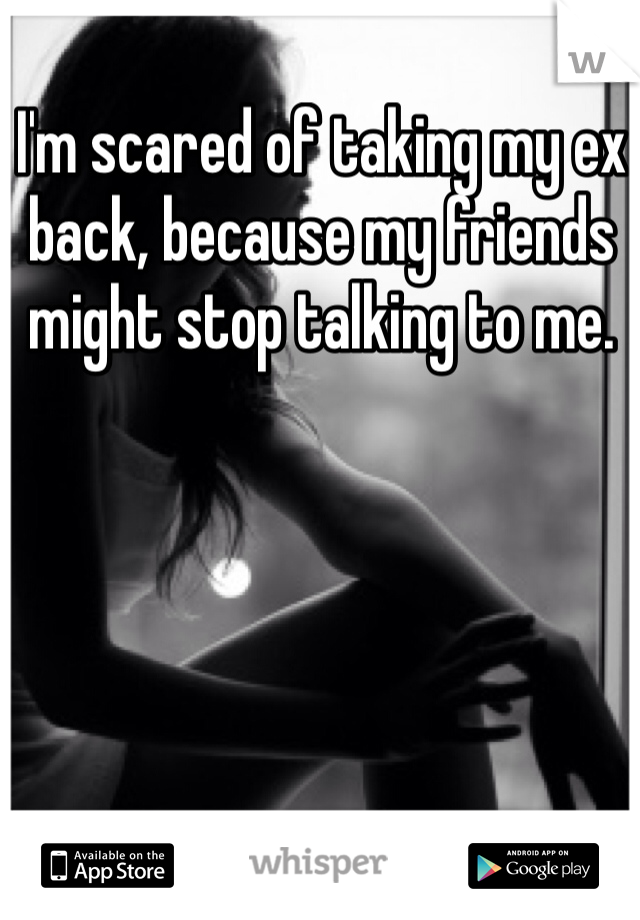 I'm scared of taking my ex back, because my friends might stop talking to me. 