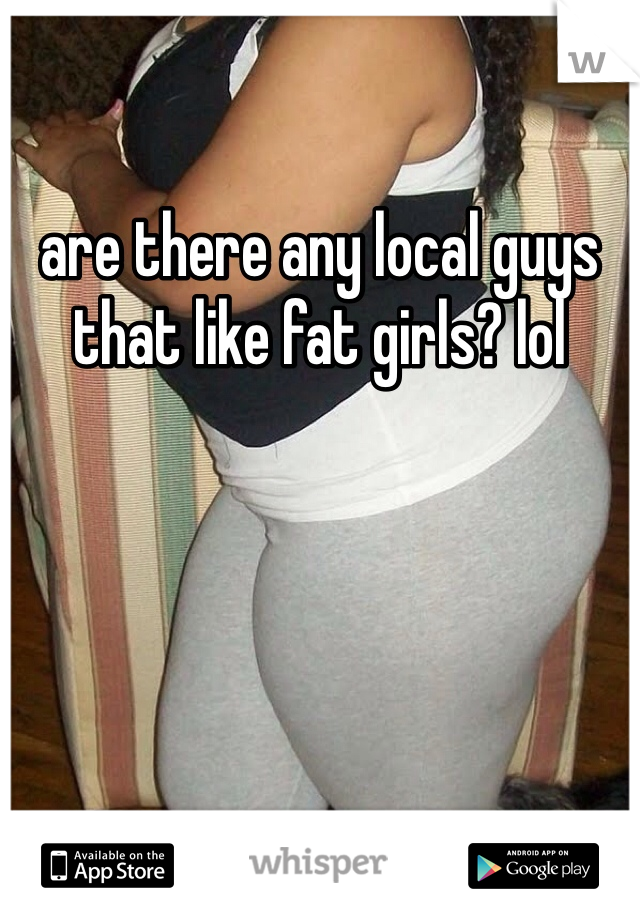 are there any local guys that like fat girls? lol 