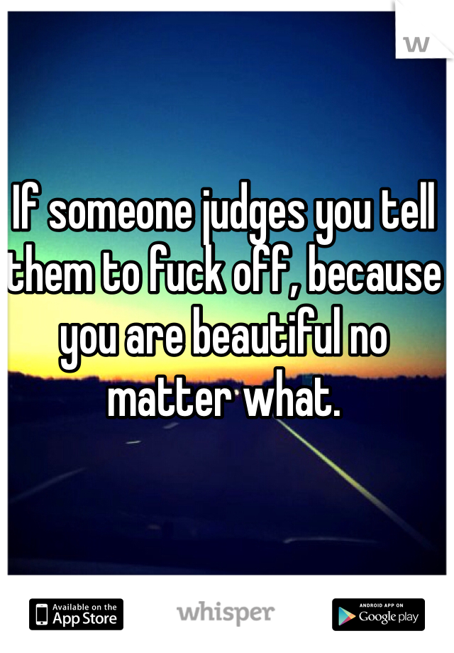 If someone judges you tell them to fuck off, because you are beautiful no matter what.
