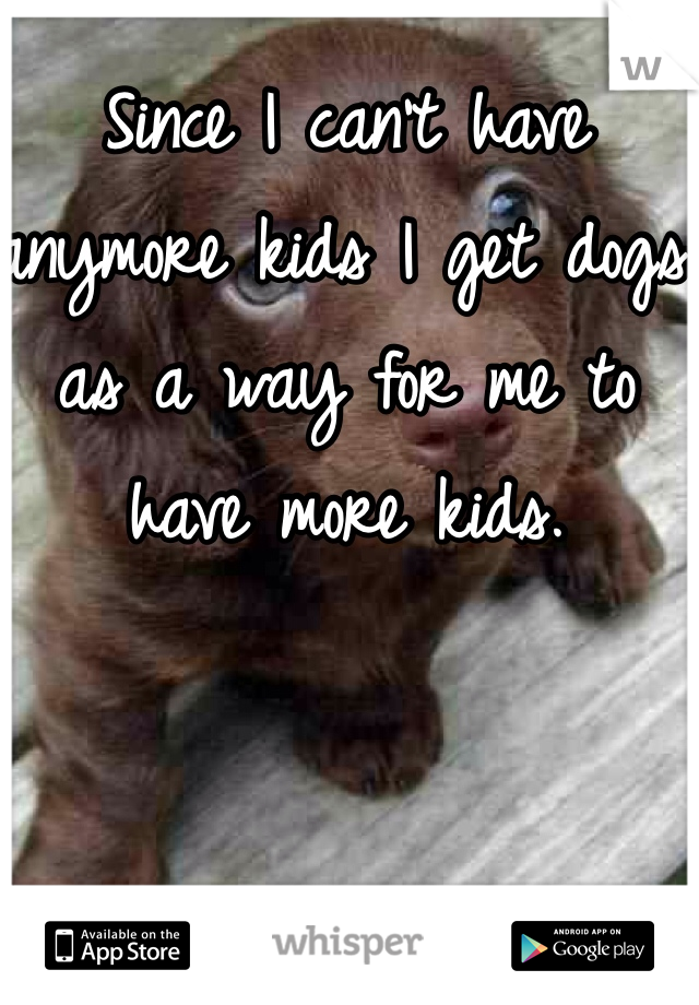 Since I can't have anymore kids I get dogs as a way for me to have more kids. 
