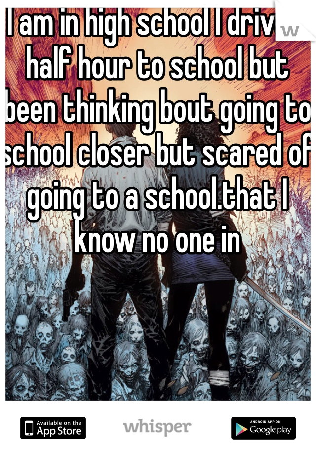 I am in high school I drive a half hour to school but been thinking bout going to school closer but scared of going to a school.that I know no one in
