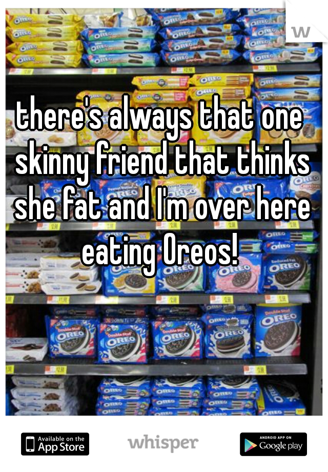 there's always that one skinny friend that thinks she fat and I'm over here eating Oreos! 
