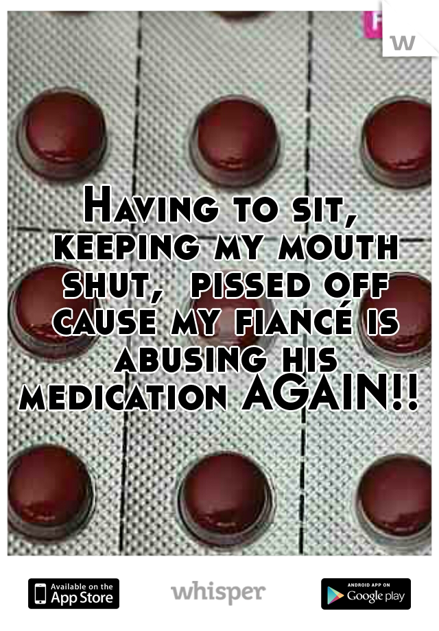 Having to sit, keeping my mouth shut,  pissed off cause my fiancé is abusing his medication AGAIN!! 