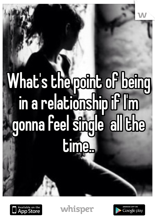 What's the point of being in a relationship if I'm gonna feel single  all the time..