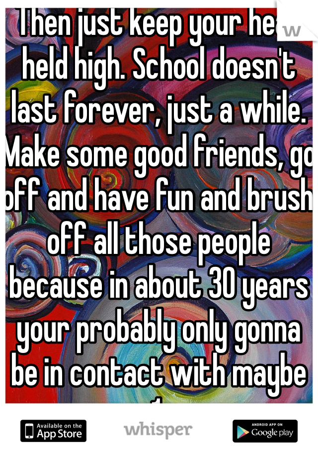 Then just keep your head held high. School doesn't last forever, just a while. Make some good friends, go off and have fun and brush off all those people because in about 30 years your probably only gonna be in contact with maybe 1. 