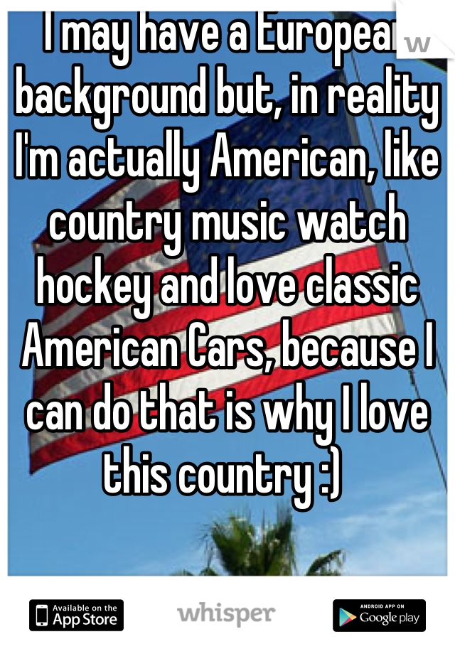 I may have a European background but, in reality I'm actually American, like country music watch hockey and love classic American Cars, because I can do that is why I love this country :) 