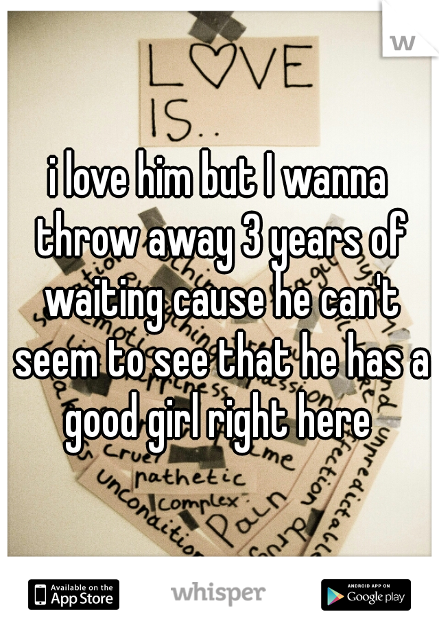 i love him but I wanna throw away 3 years of waiting cause he can't seem to see that he has a good girl right here 