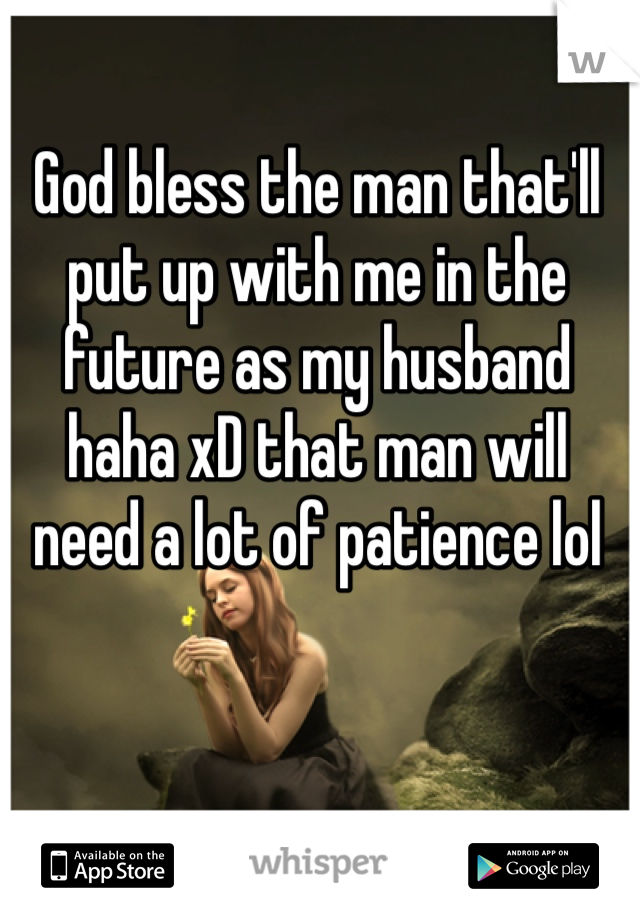 God bless the man that'll put up with me in the future as my husband haha xD that man will need a lot of patience lol