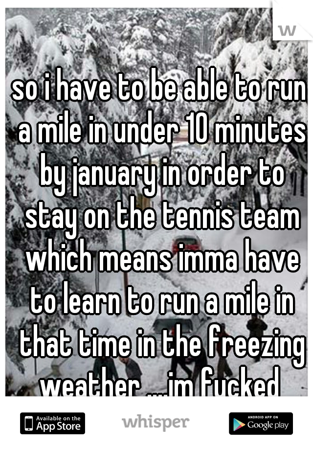so i have to be able to run a mile in under 10 minutes by january in order to stay on the tennis team which means imma have to learn to run a mile in that time in the freezing weather ....im fucked 