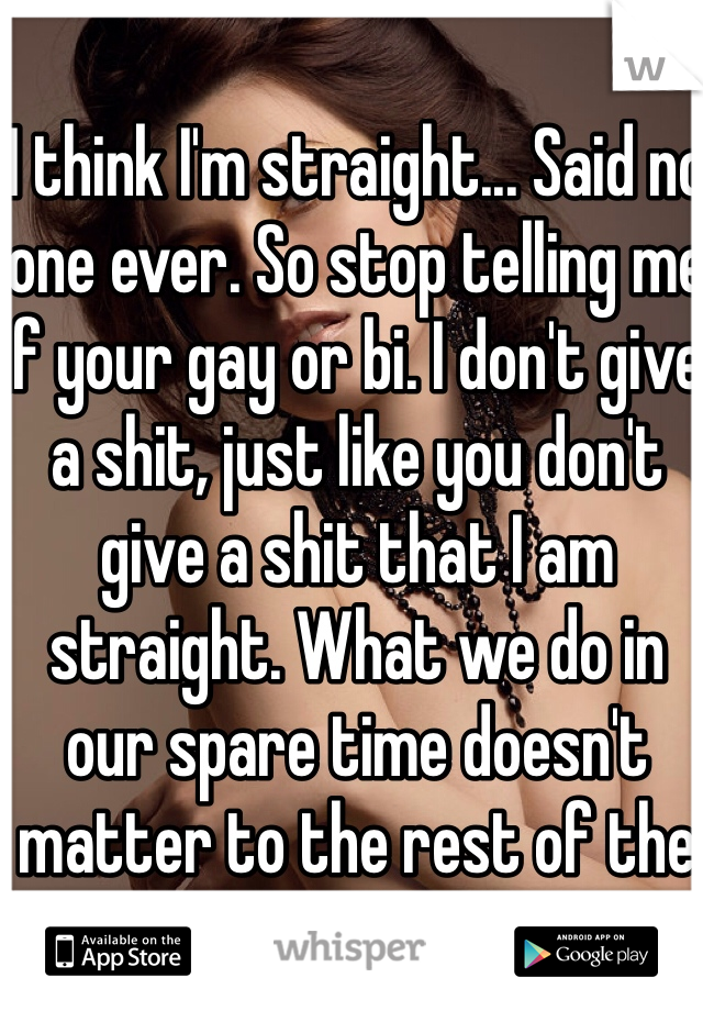 I think I'm straight... Said no one ever. So stop telling me if your gay or bi. I don't give a shit, just like you don't give a shit that I am straight. What we do in our spare time doesn't matter to the rest of the world!