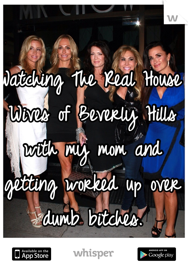 Watching The Real House Wives of Beverly Hills with my mom and getting worked up over dumb bitches.