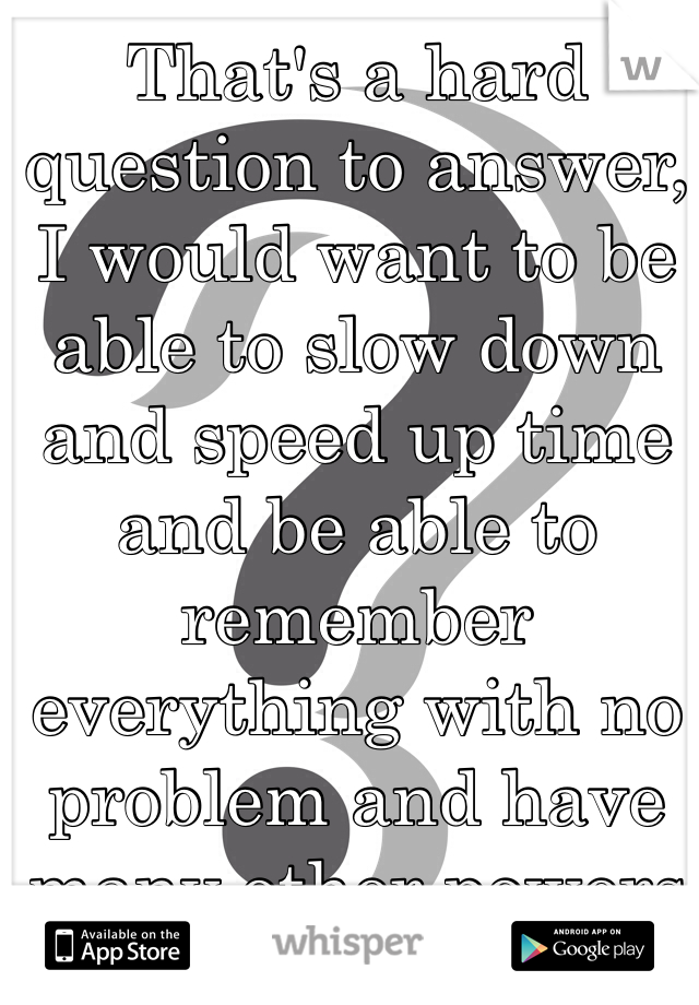 That's a hard question to answer, I would want to be able to slow down and speed up time and be able to remember everything with no problem and have many other powers