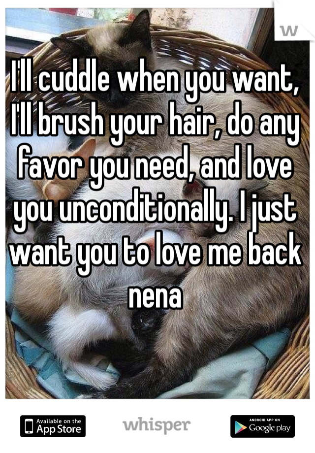 I'll cuddle when you want, I'll brush your hair, do any favor you need, and love you unconditionally. I just want you to love me back nena 