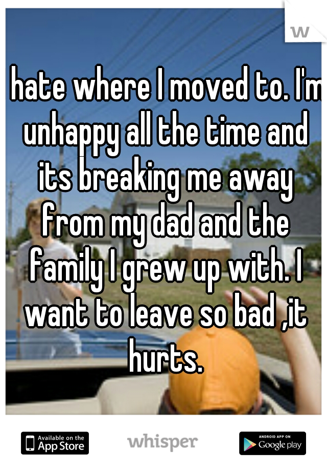 I hate where I moved to. I'm unhappy all the time and its breaking me away from my dad and the family I grew up with. I want to leave so bad ,it hurts.
