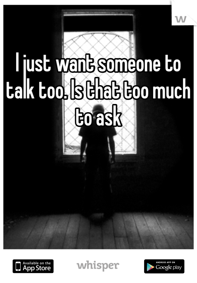 I just want someone to talk too. Is that too much to ask 