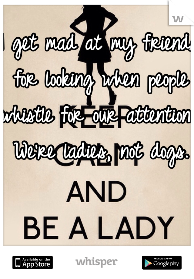 I get mad at my friends for looking when people whistle for our attention. We're ladies, not dogs.