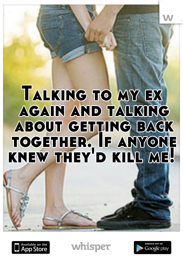 Talking to my ex again and talking about getting back together. If anyone knew they'd kill me! 