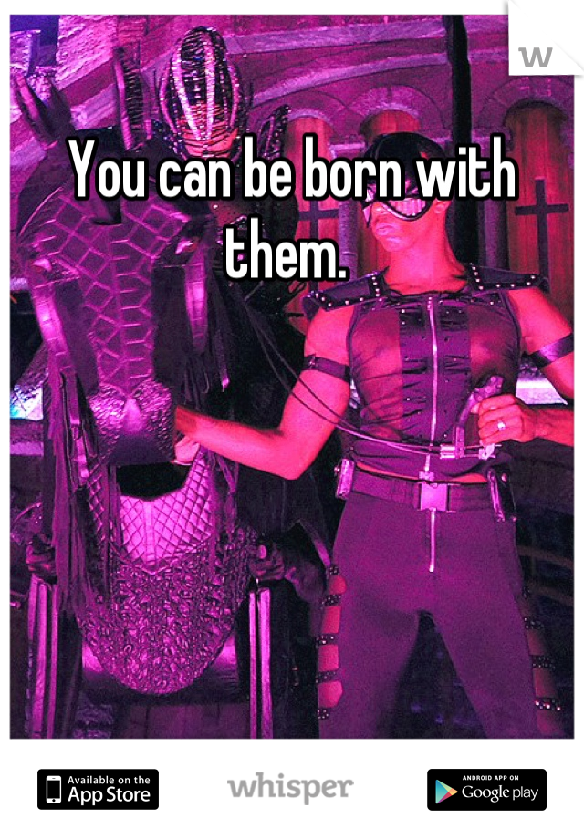 You can be born with them. 