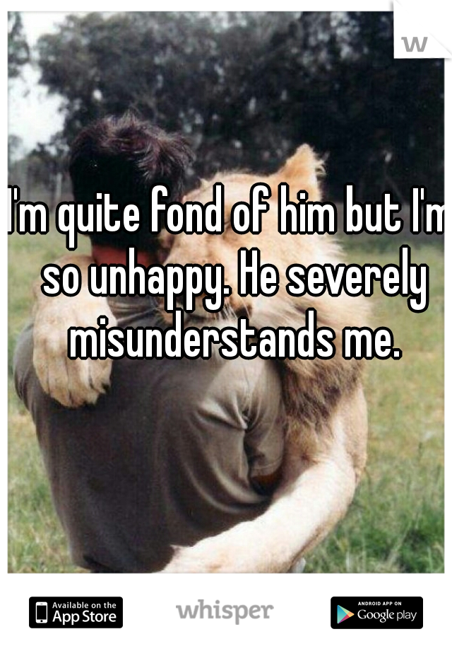 I'm quite fond of him but I'm so unhappy. He severely misunderstands me.