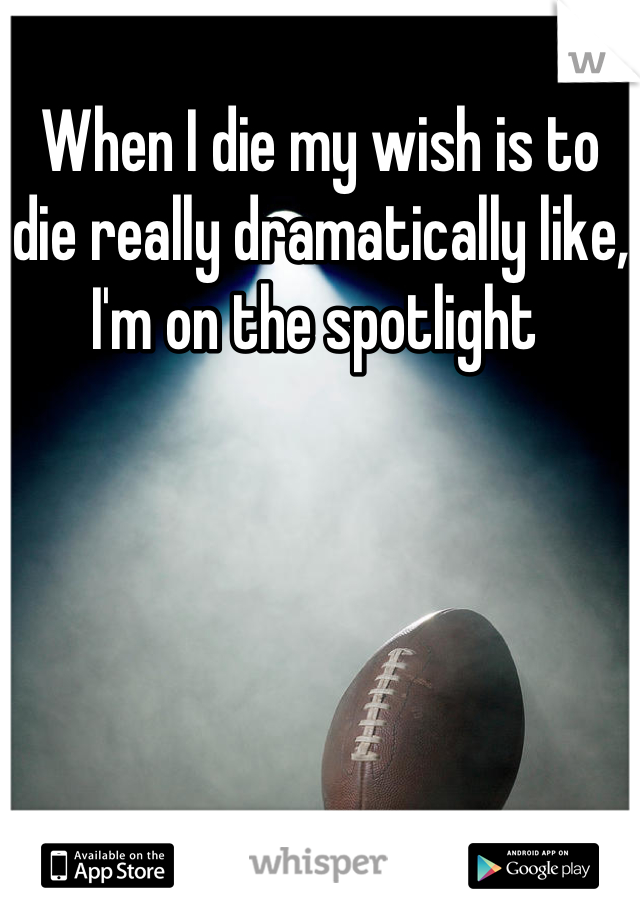 When I die my wish is to die really dramatically like, I'm on the spotlight 