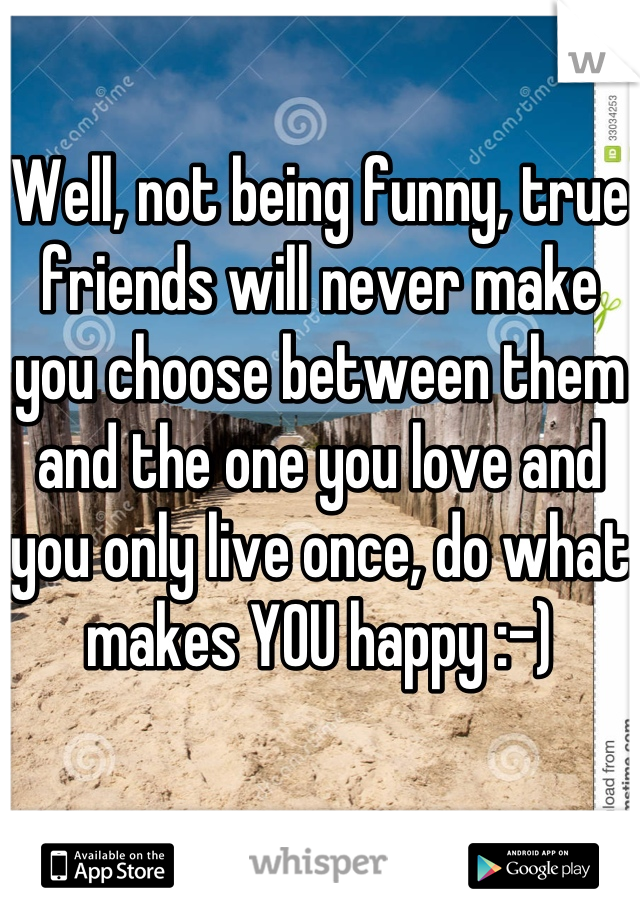 Well, not being funny, true friends will never make you choose between them and the one you love and you only live once, do what makes YOU happy :-)