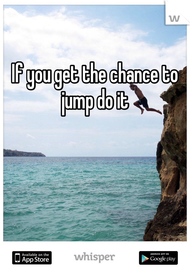 If you get the chance to jump do it 