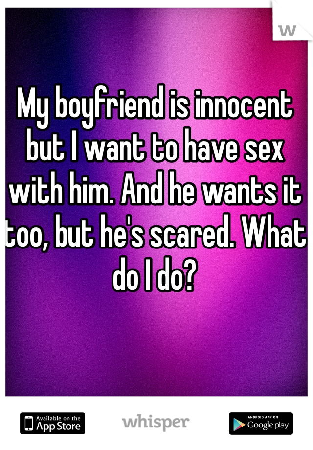 My boyfriend is innocent but I want to have sex with him. And he wants it too, but he's scared. What do I do? 