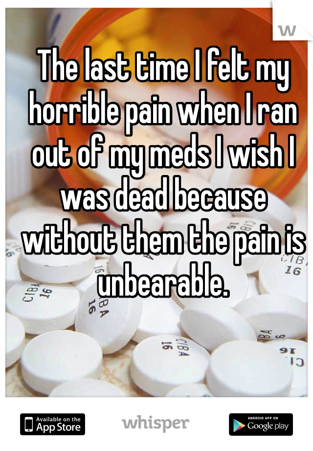 The last time I felt my horrible pain when I ran out of my meds I wish I was dead because without them the pain is unbearable.  