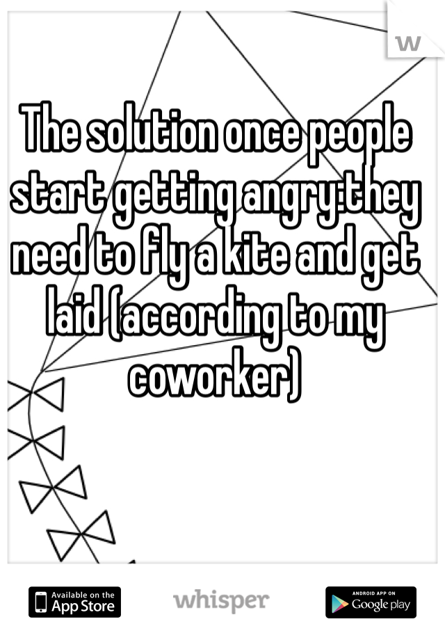 The solution once people start getting angry:they need to fly a kite and get laid (according to my coworker)