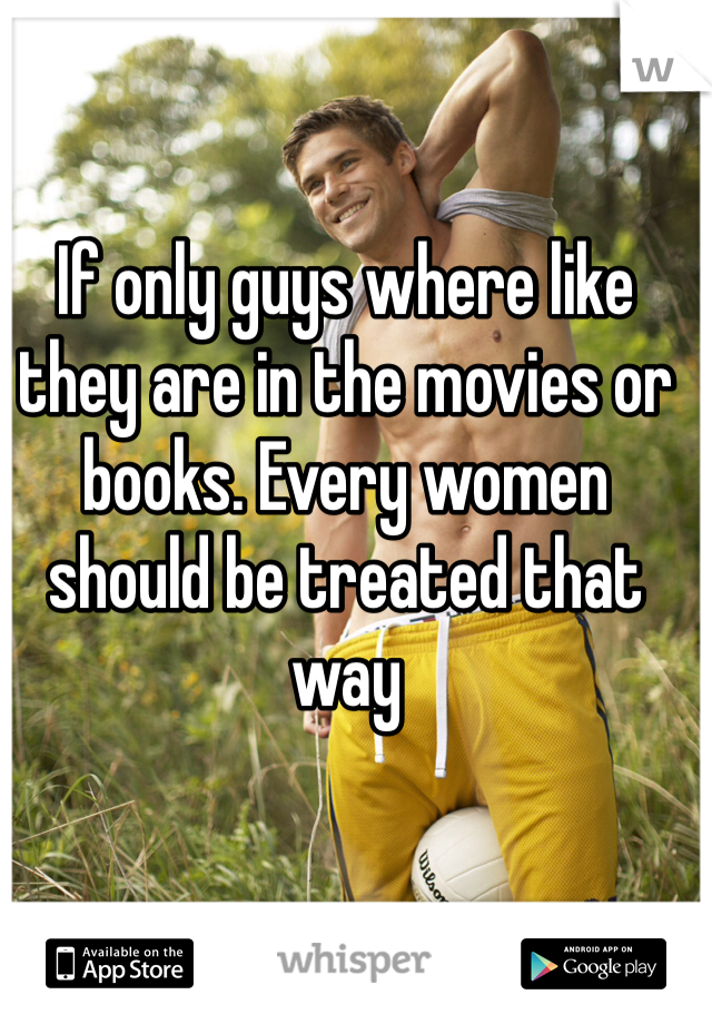 If only guys where like they are in the movies or books. Every women should be treated that way 