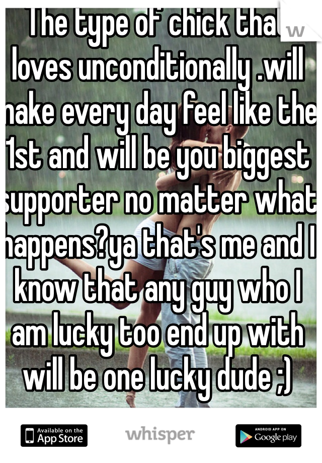The type of chick that loves unconditionally .will make every day feel like the 1st and will be you biggest supporter no matter what happens?ya that's me and I know that any guy who I am lucky too end up with will be one lucky dude ;)
