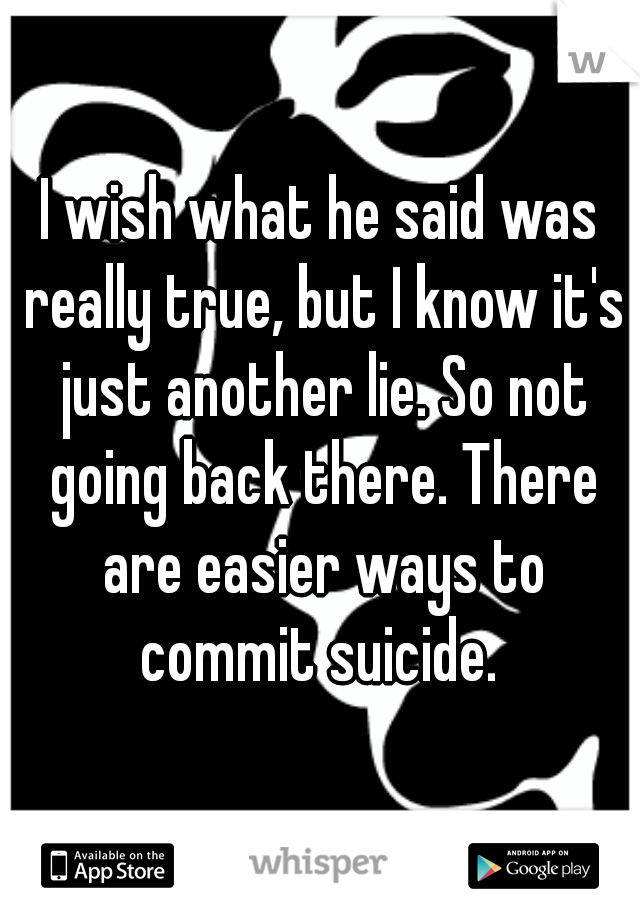 I wish what he said was really true, but I know it's just another lie. So not going back there. There are easier ways to commit suicide. 