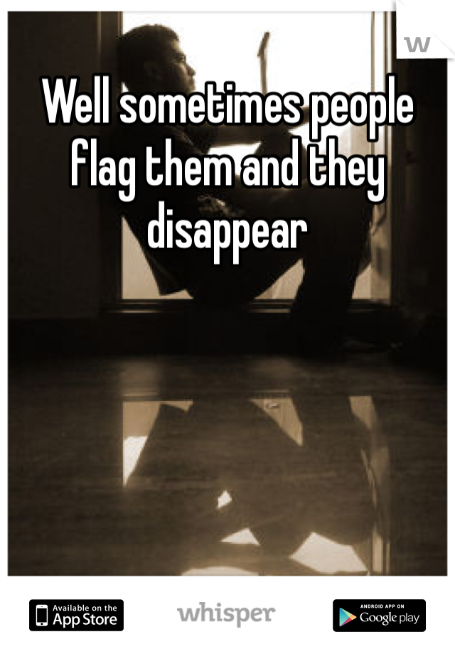 Well sometimes people flag them and they disappear 