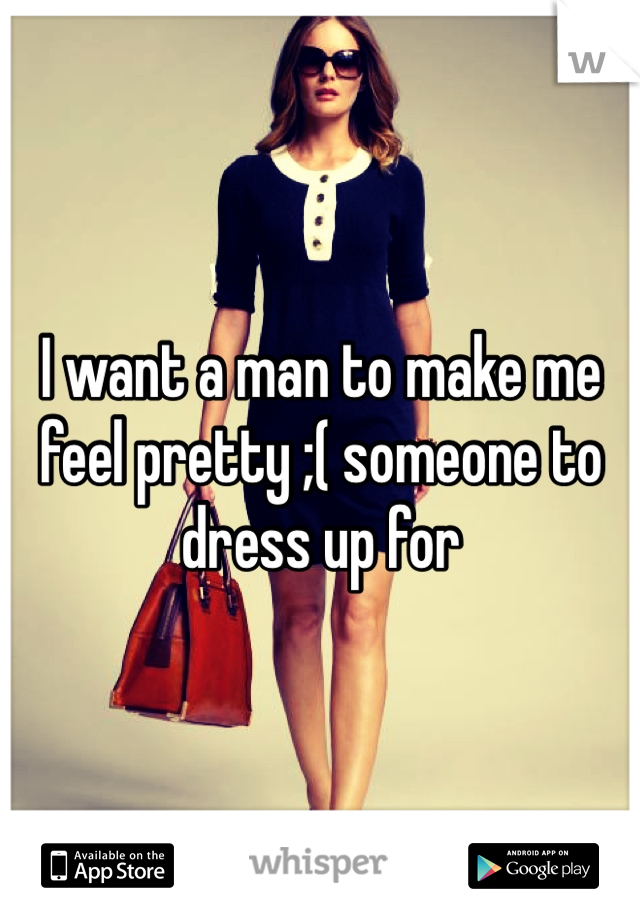 I want a man to make me feel pretty ;( someone to dress up for