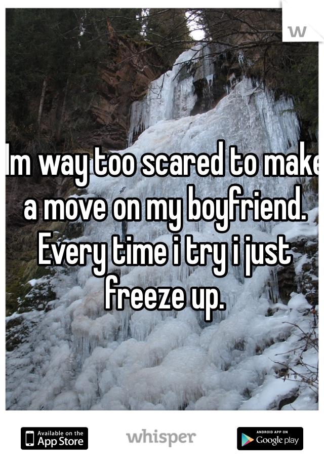 Im way too scared to make a move on my boyfriend. Every time i try i just freeze up. 