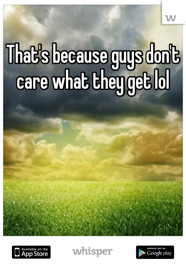 That's because guys don't care what they get lol
