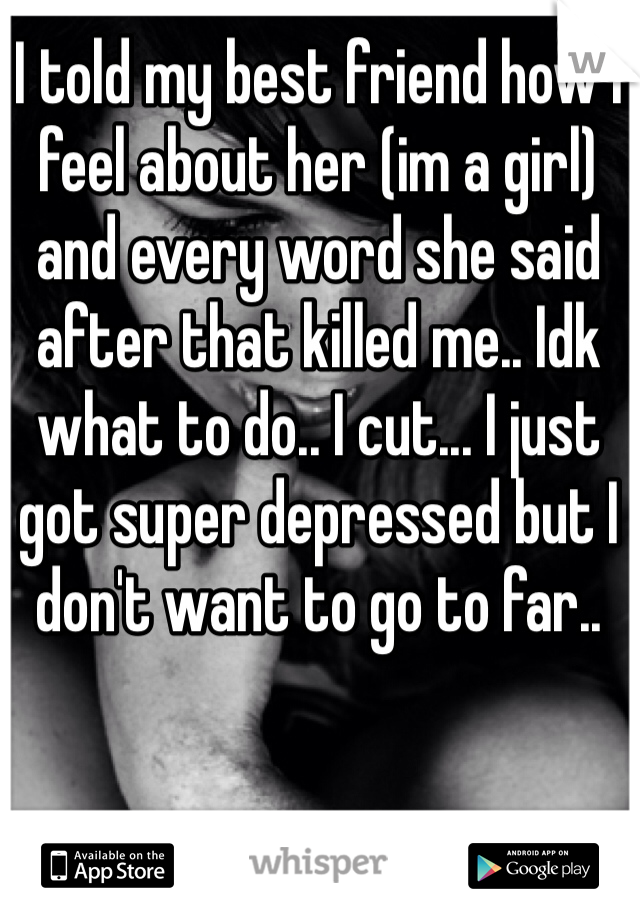 I told my best friend how I feel about her (im a girl) and every word she said after that killed me.. Idk what to do.. I cut... I just got super depressed but I don't want to go to far.. 