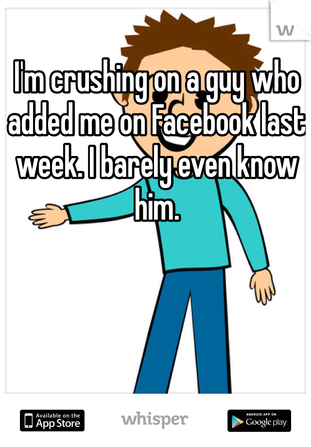 I'm crushing on a guy who added me on Facebook last week. I barely even know him. 