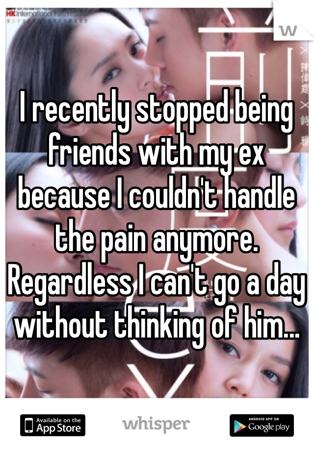 I recently stopped being friends with my ex because I couldn't handle the pain anymore. Regardless I can't go a day without thinking of him...