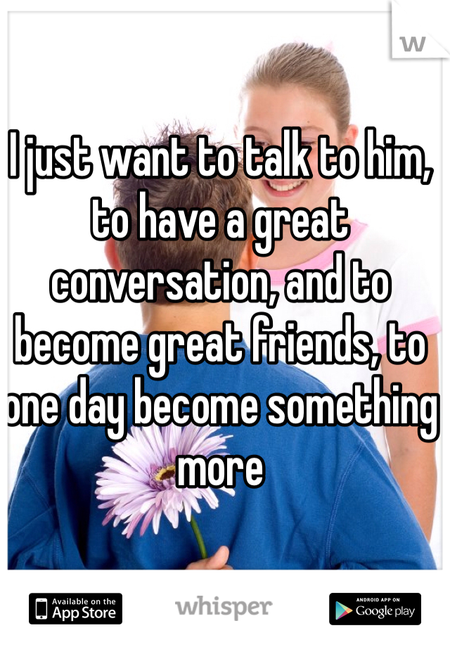 I just want to talk to him, to have a great conversation, and to become great friends, to one day become something more