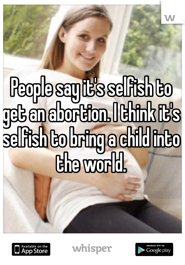 People say it's selfish to get an abortion. I think it's selfish to bring a child into the world. 